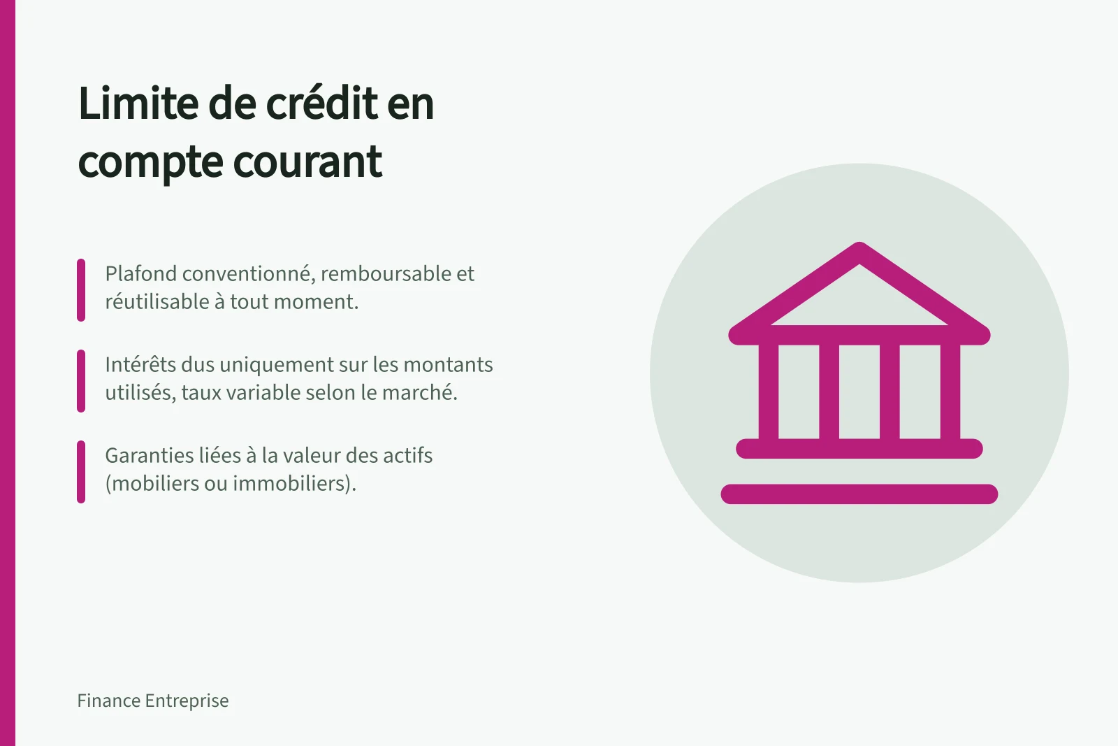 Limite de crédit en compte courant: Plafond conventionné, remboursable et réutilisable à tout moment.; Intérêts dus uniquement sur les montants utilisés, taux variable selon le marché.; Garanties liées à la valeur des actifs (mobiliers ou immobiliers).